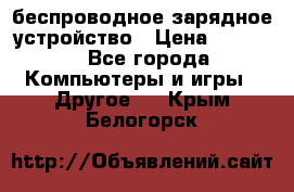 беспроводное зарядное устройство › Цена ­ 2 190 - Все города Компьютеры и игры » Другое   . Крым,Белогорск